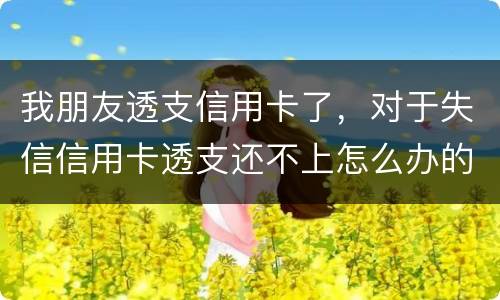 我朋友透支信用卡了，对于失信信用卡透支还不上怎么办的啊