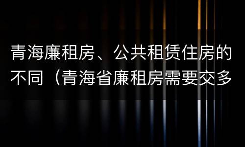 青海廉租房、公共租赁住房的不同（青海省廉租房需要交多少钱）