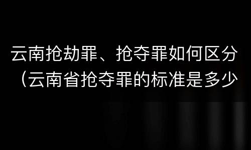 云南抢劫罪、抢夺罪如何区分（云南省抢夺罪的标准是多少?）