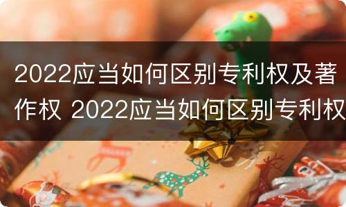 2022应当如何区别专利权及著作权 2022应当如何区别专利权及著作权的等级