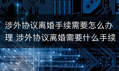涉外协议离婚手续需要怎么办理 涉外协议离婚需要什么手续