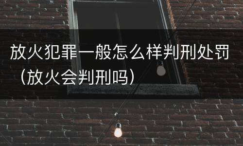 放火犯罪一般怎么样判刑处罚（放火会判刑吗）