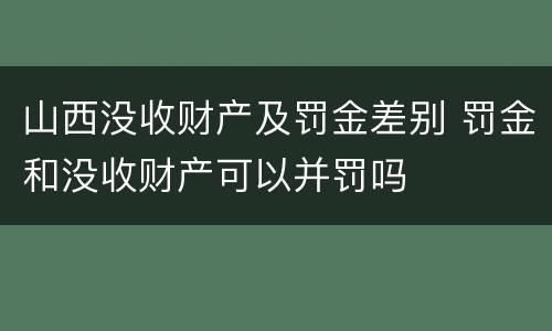 山西没收财产及罚金差别 罚金和没收财产可以并罚吗