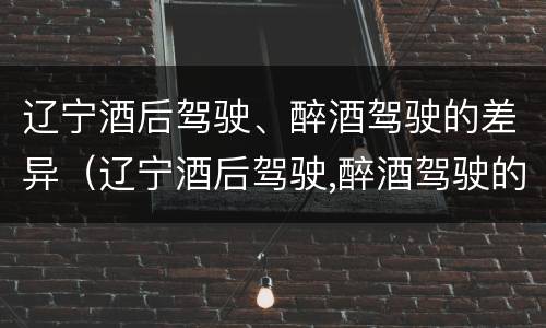 辽宁酒后驾驶、醉酒驾驶的差异（辽宁酒后驾驶,醉酒驾驶的差异有多大）