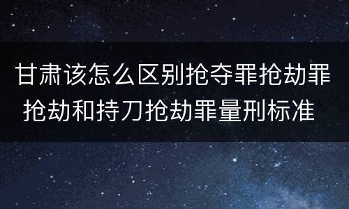 甘肃该怎么区别抢夺罪抢劫罪 抢劫和持刀抢劫罪量刑标准
