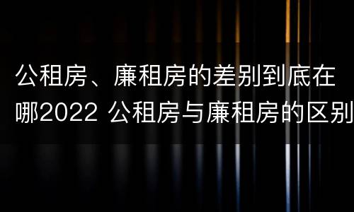 公租房、廉租房的差别到底在哪2022 公租房与廉租房的区别都在此,别再搞错了!