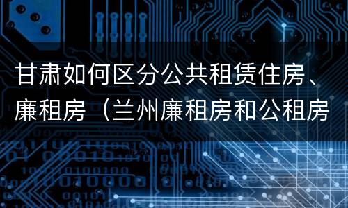 甘肃如何区分公共租赁住房、廉租房（兰州廉租房和公租房的区别）