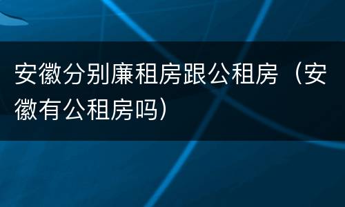 安徽分别廉租房跟公租房（安徽有公租房吗）