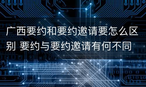 广西要约和要约邀请要怎么区别 要约与要约邀请有何不同