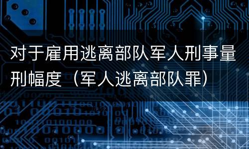 对于雇用逃离部队军人刑事量刑幅度（军人逃离部队罪）