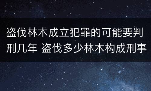 盗伐林木成立犯罪的可能要判刑几年 盗伐多少林木构成刑事犯罪