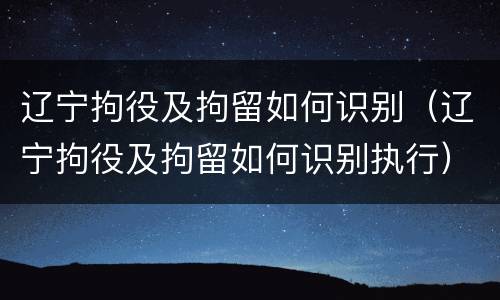 辽宁拘役及拘留如何识别（辽宁拘役及拘留如何识别执行）