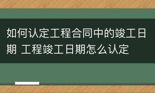 如何认定工程合同中的竣工日期 工程竣工日期怎么认定