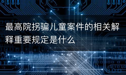 最高院拐骗儿童案件的相关解释重要规定是什么