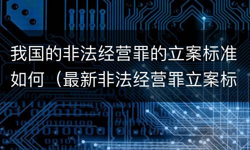我国的非法经营罪的立案标准如何（最新非法经营罪立案标准以及量刑标准是什么?）