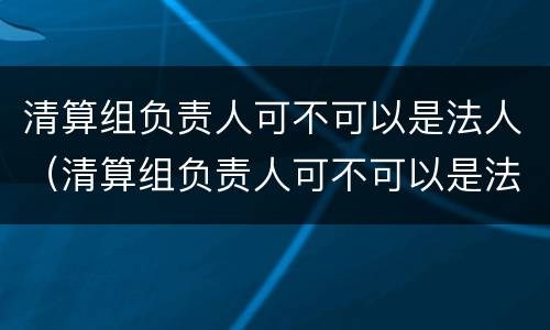 清算组负责人可不可以是法人（清算组负责人可不可以是法人代表）