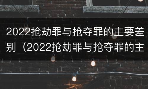 2022抢劫罪与抢夺罪的主要差别（2022抢劫罪与抢夺罪的主要差别是什么）