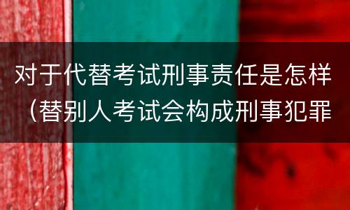 对于代替考试刑事责任是怎样（替别人考试会构成刑事犯罪吗）