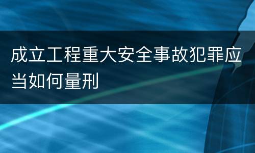 成立工程重大安全事故犯罪应当如何量刑