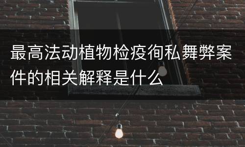 最高法动植物检疫徇私舞弊案件的相关解释是什么