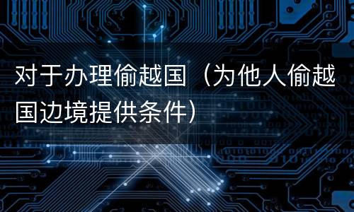 对于办理偷越国（为他人偷越国边境提供条件）