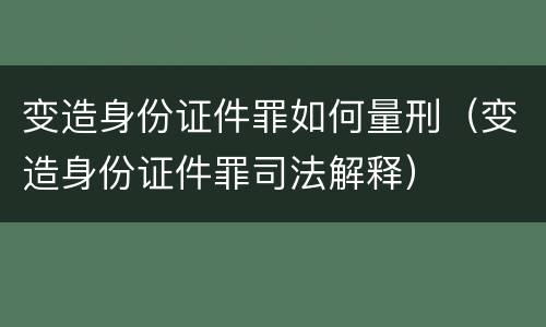 变造身份证件罪如何量刑（变造身份证件罪司法解释）
