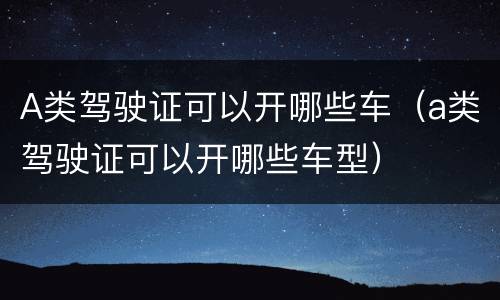 A类驾驶证可以开哪些车（a类驾驶证可以开哪些车型）