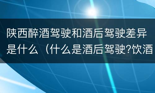 陕西醉酒驾驶和酒后驾驶差异是什么（什么是酒后驾驶?饮酒驾驶与醉酒驾驶的区别是什么?）