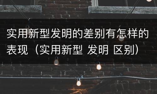 实用新型发明的差别有怎样的表现（实用新型 发明 区别）