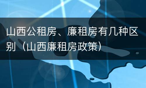 山西公租房、廉租房有几种区别（山西廉租房政策）