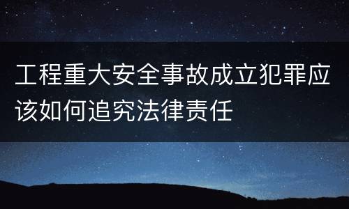 工程重大安全事故成立犯罪应该如何追究法律责任