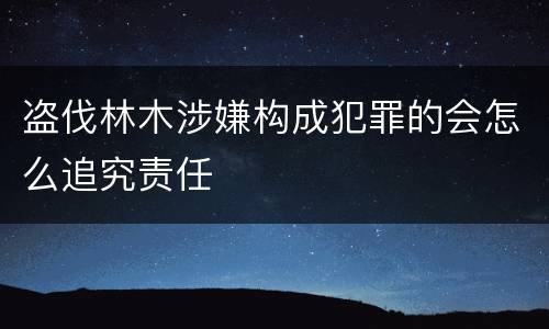 盗伐林木涉嫌构成犯罪的会怎么追究责任