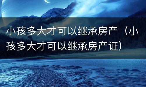 小孩多大才可以继承房产（小孩多大才可以继承房产证）
