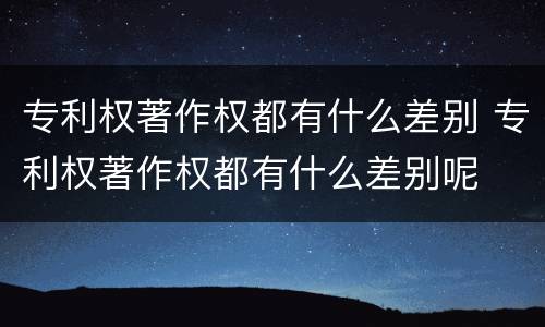 专利权著作权都有什么差别 专利权著作权都有什么差别呢