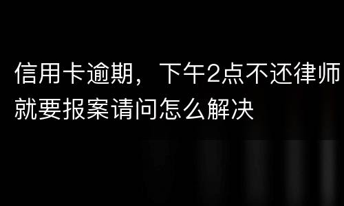信用卡逾期，下午2点不还律师就要报案请问怎么解决