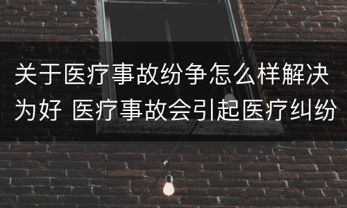 关于医疗事故纷争怎么样解决为好 医疗事故会引起医疗纠纷吗