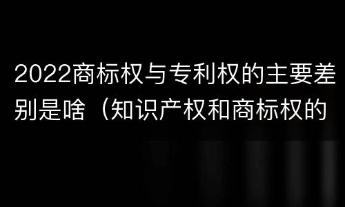 2022商标权与专利权的主要差别是啥（知识产权和商标权的区别）