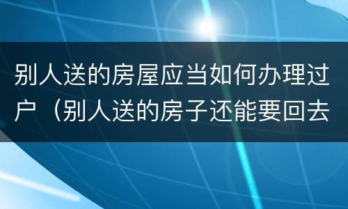别人送的房屋应当如何办理过户（别人送的房子还能要回去吗）