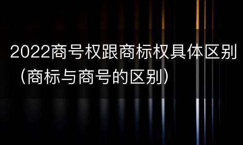 2022商号权跟商标权具体区别（商标与商号的区别）