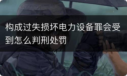 构成过失损坏电力设备罪会受到怎么判刑处罚