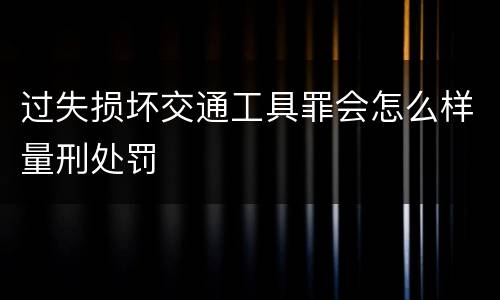 过失损坏交通工具罪会怎么样量刑处罚