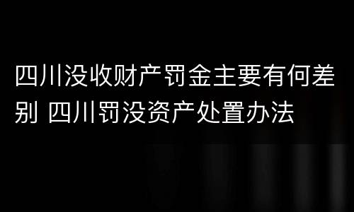 四川没收财产罚金主要有何差别 四川罚没资产处置办法