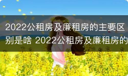 2022公租房及廉租房的主要区别是啥 2022公租房及廉租房的主要区别是啥呢