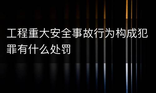 工程重大安全事故行为构成犯罪有什么处罚