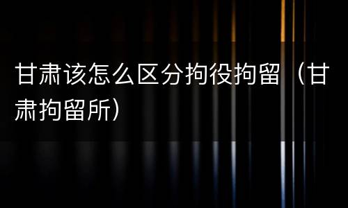 甘肃该怎么区分拘役拘留（甘肃拘留所）