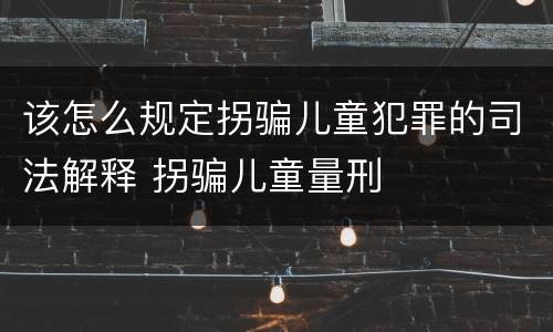 该怎么规定拐骗儿童犯罪的司法解释 拐骗儿童量刑
