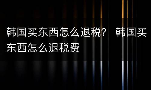 韩国买东西怎么退税？ 韩国买东西怎么退税费