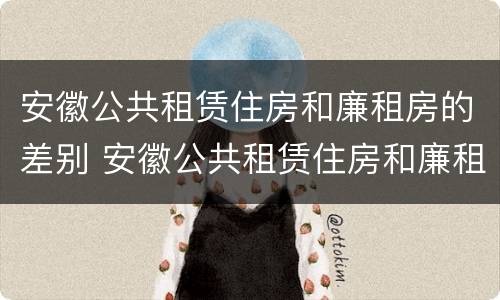 安徽公共租赁住房和廉租房的差别 安徽公共租赁住房和廉租房的差别大吗