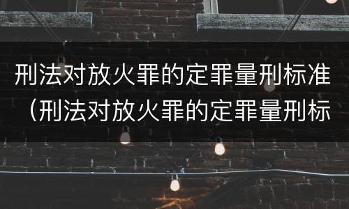 刑法对放火罪的定罪量刑标准（刑法对放火罪的定罪量刑标准是什么）
