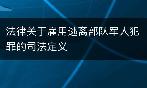法律关于雇用逃离部队军人犯罪的司法定义
